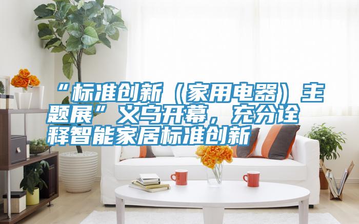 “標準創新（家用電器）主題展”義烏開幕，充分詮釋智能家居標準創新