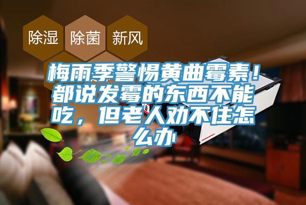 梅雨季警惕黃曲黴素！都說發黴的東西不能吃，但老人勸不住怎麽辦