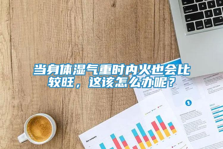 當身體濕氣重時內火也會比較旺，這該怎麽辦呢？