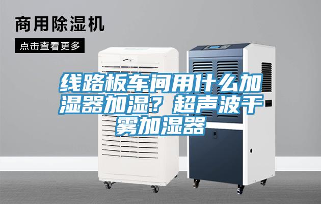 線路板車間用什麽加濕器加濕？超聲波幹霧加濕器