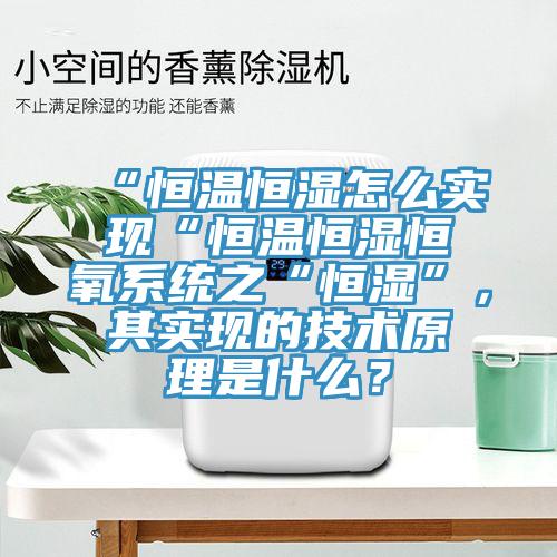 “恒溫恒濕怎麽實現“恒溫恒濕恒氧係統之“恒濕”，其實現的技術原理是什麽？