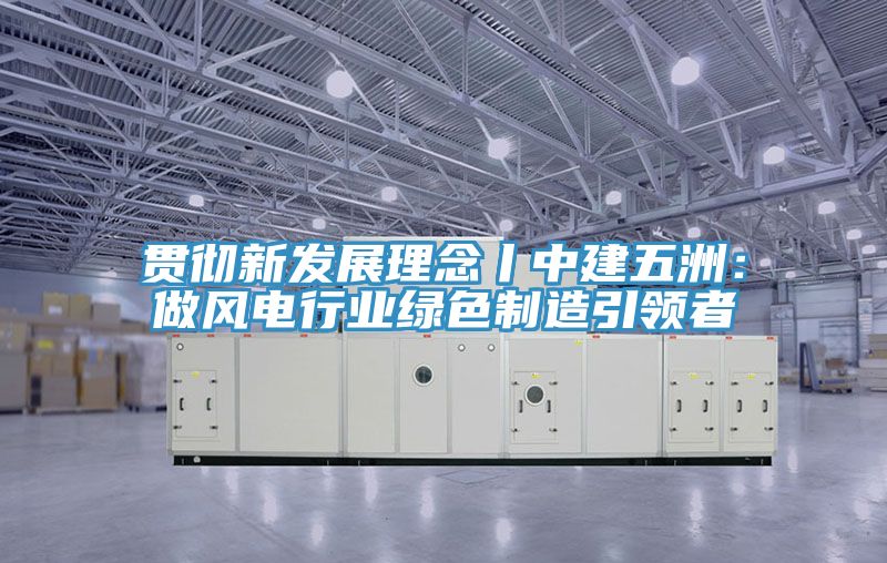 貫徹新發展理念丨中建五洲：做風電行業綠色製造引領者
